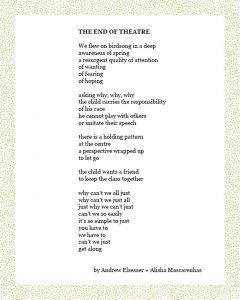 THE END OF THEATRE We flew on birdsong in a deep awareness of spring a resurgent quality of attention of wanting of fearing of hoping asking why, why, why the child carries the responsibility of his race he cannot play with others or imitate their speech there is a holding pattern at the centre a perspective wrapped up to let go the child wants a friend to keep the class together why can’t we all just why can’t we just all just why we can’t just can’t we so easily it’s so simple to just you have to we have to can’t we just get along by Andrew Elsesser + Alisha Mascarenhas