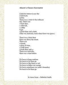 Almost a Chance Encounter I look for texture in my day I look back. Listen: There was a route to the ordinary day, There was a back door, a sidewalk, a coffee to go. A front door and a desk. (This was Australia, back when there was space.) There was a front door there was down the street. There was a friend, a glass of wine, a walk home. A back door and a— There was Australia, there was a time before. We learn to keep routines We learn to let them go We learn to like them or not We learn to follow our energy We learn sometimes you need a boundary We learn to let them go. Anna Sayer + Rebekah Smith