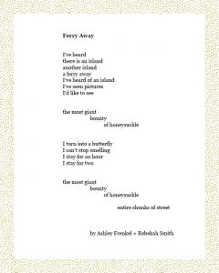 Ferry Away I’ve heard there is an island another island a ferry away I’ve heard of an island I’ve seen pictures I’d like to see the most giant bounty of honeysuckle I turn into a butterfly I can’t stop smelling I stay for an hour I stay for two the most giant bounty of honeysuckle entire chunks of street Ashley Frenkel + Rebekah Smith
