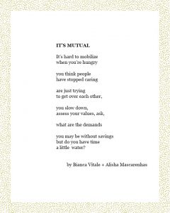 IT’S MUTUAL It’s hard to mobilize when you’re hungry you think people have stopped caring are just trying to get over each other, you slow down, assess your values, ask, what are the demands you may be without savings but do you have time a little water? by Bianca Vitale + Alisha Mascarenhas