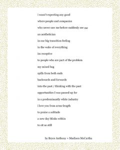 Bryce Anthony + Madison McCartha Dear Corona Virus go to church keep up with your praying every day / every second that church who raised me keeps me strong like my children keep me strong & facetime every day to write the best of the situation tell your family that you love them go outside pick up the groceries for your neighbors your elders Dear Corona Virus i dont go out i have asthma / it’s hard not to live in fear there’s no shortcuts for coming together for loving each other even when we fear this love as we fear god Martha Nelson + Madison McCartha