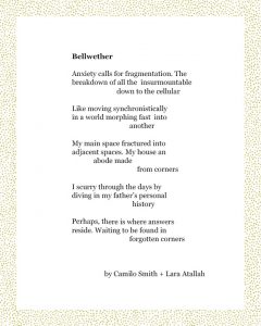Bellweather Anxiety calls for fragmentation. The breakdown of all the insurmountable down to the cellular Like moving synchronistically in a world morphing fast into another My main space fractured into adjacent spaces. My house an abode made from corners I scurry through the days by diving in my father’s personal history Perhaps, there is where answers reside. Waiting to be found in forgotten corners By Camilo Smith + Lara Atallah