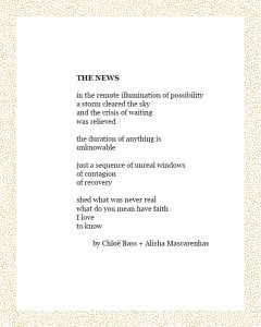 THE NEWS in the remote illumination of possibility a storm cleared the sky and the crisis of waiting was relieved the duration of anything is unknowable just a sequence of unreal windows of contagion of recovery shed what was never real what do you mean have faith I love to know by Chloë Bass + Alisha Mascarenhas