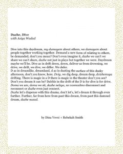 Dazhe, Dive with Asiya Wadud Dive into this daydream, my dumayem about others, we dumayem about people together working together. Demand a new form of relating to others, be demanded, don’t you mean? Don’t even imagine it, dazhe we can’t we share we can’t share, dazhe not just in plays but together we were. Daydream maybe we’ll be. Dive as in drift down, down, deliver us from drowning, we drive, we drift, we dive, we differ. We defer. D as in dreamlike, dreamland, d as in dusting the surface of this dusky afternoon, don’t you know, here. Dvig, we dig deep, dream deep, dvizhemsya drifting. There is magic in a D there is magic in the theater don’t you see? Don’t you dream it can be? Dabble in the drift of the D is for dive is for drive. Doma we are, doma we sit, dazhe nelzya, ne vosmozhno disconnect and reconnect or dazhe even just connect. Dazhe let’s dispense with this drama, don’t let’s, let’s dream it through even further. Further, far from here from past this dream, from past this damned dream, dazhe nazad. Dina Vovsi + Rebekah Smith
