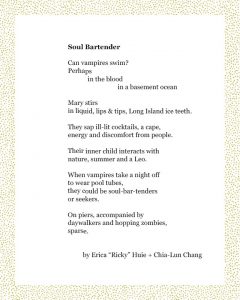 Soul Bartender Can vampires swim? Perhaps in the blood in a basement ocean Mary stirs in liquid, lips & tips, Long Island ice teeth. They sap ill-lit cocktails, a cape, energy and discomfort from people. Their inner child interacts with nature, summer and a Leo. When vampires take a night off to wear pool tubes, they could be soul-bar-tenders or seekers. On piers, accompanied by daywalkers and hopping zombies, sparse. Erica “Ricky” Huie + Chia-Lun Chang