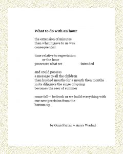 What to do with an hour the extension of minutes then what it gave to us was consequential time relative to expectation or the hour possesses what we intended and could possess a message to all the children then hushed mouths for a month then months in its diligence the singe of spring becomes the seer of summer come fall— bedrock or we build everything with our new precision from the bottom up Gina Farrar + Asiya Wadud