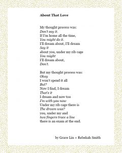 About That Love My thought process was: Don’t say it. If I’m home all the time, You might do it. I’ll dream about, I’ll dream Say it about you, under my rib cage You might I’ll dream about, Don’t. But my thought process was: Okay I won’t spend it all But? Now I find, I dream That’s it I dream and now too I’m with you now Under my rib cage there is The dream was? you, under my and two fingers trace a line there is an exam at the end. Grace Lin + Rebekah Smith