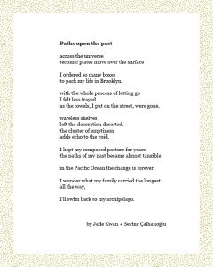 Paths upon the past across the universe tectonic plates move over the surface I ordered so many boxes to pack my life in Brooklyn. with the whole process of letting go I felt less frayed as the towels, I put on the street, were gone. wareless shelves left the decoration deserted. the cluster of emptiness adds echo to the void. I kept my composed posture for years the paths of my past became almost tangible in the Pacific Ocean the change is forever. I wonder what my family carried the longest all the way, I’ll swim back to my archipelago. By Jade Kwan + Sevinç Çalhanoğlu