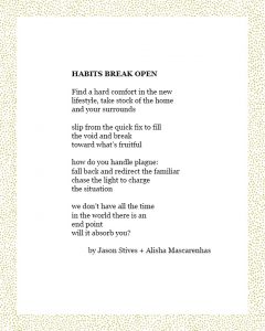 HABITS BREAK OPEN Find a hard comfort in the new lifestyle, take stock of the home and your surrounds slip from the quick fix to fill the void and break toward what’s fruitful how do you handle plague: fall back and redirect the familiar chase the light to charge the situation we don’t have all the time in the world there is an end point will it absorb you? by Jason Stives + Alisha Mascarenhas