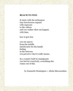 REACH TO FEEL It starts with the nicknames tiny foreclosures expand with exposure to the culture and you realize what can happen with time, how it gets free you see spaces from the middle interlocutor for the family feeling in the between you perceive what it really means. In a country built by immigrants you feel for everybody, everything else comes out of this. by Jeannette Dominguez + Alisha Mascarenhas
