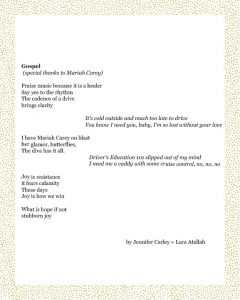 Gospel (special thanks to Mariah Carey) Praise music because it is a healer Say yes to the rhythm The cadence of a drive brings clarity It's cold outside and much too late to drive You know I need you, baby, I'm so lost without your love I have Mariah Carey on blast her glamor, butterflies, The diva has it all. Driver's Education 101 slipped out of my mind I need me a caddy with some cruise control, no, no, no Joy is resistance it fears calamity These days Joy is how we win What is hope if not stubborn joy Jennifer Carley + Lara Atallah