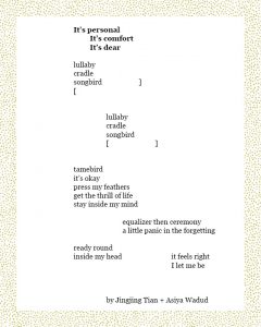 It’s personal It’s comfort It’s dear lullaby cradle songbird ] [ lullaby cradle songbird [ ] tamebird it’s okay press my feathers get the thrill of life stay inside my mind equalizer then ceremony a little panic in the forgetting ready round inside my head it feels right I let me be Jingjing Tian + Asiya Wadud