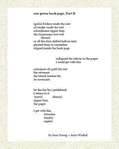 one green book page, Part II spatial Fridays ready the rest all tender ready the rest schoolhouse zipper then the classrooms rest well diurnal or all the days shifted half an inch pleated them to remember slipped inside the book page collapsed the refrain in the pages I could get with this anticipate all quell the rest the revenant the island reaches for its covenants let the day be a guidebook I return to it fractal diurnal zipper then the pages I get with this Saturday Sunday replete by Joan Young + Asiya Wadud