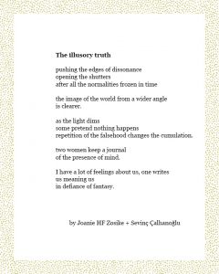 The illusory truth pushing the edges of dissonance opening the shutters after all the normalities frozen in time the image of the world from a wider angle is clearer. as the light dims some pretend nothing happens repetition of the falsehood changes the cumulation. two women keep a journal of the presence of mind. I have a lot of feelings about us, one writes us meaning us in defiance of fantasy. by Joanie HF Zosike + Sevinç Çalhanoğlu