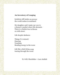 An Inventory of Longing Isolation still makes us porous the world rushes in unabated My daughter and I make our way to a farmer’s market where life abounds. There is a linden tree in bloom on 16th street. Life despite darkness Things I’ve missed: Dancing Touching Reading energy in the room Life like a Bob Dylan song tearing through the room. Jody Oberfelder + Lara Atallah