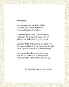 Nebulous Patience comes from adaptability It can be hard to reconcile ways of navigating pandemonium In the Hampton Bays, I’m surrounded by beauty. My window frames a life of leisure that feels alien. A pool, a deck a garden that bring serenity speaking over the incessant banter from the media. Deaths on an upward swerve do little to assuage Our foundations have been destroyed There is no amount of preparing that feels adequate. Only beauty can save us. Julie Hatterer + Lara Atallah