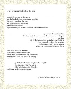 crept or parenthetical at the end makeshift matters at the seams put the books in the bag to make weights lift them to conjure the gym this gets better with Monday settles by Wednesday lapsed and looped and makeshift matters at the seams my perennial question about the book or fiction or how can I ever know how to pass my time sit at the table as fact as fanfare and frailty as I have already revised the language reflective of what I would become tomorrow yesterday maybe— collapse obtain the scroll for lessons let it guide you eight years later safety chest somewhere in my green mind smiled to it— took the lesson as lottery put the books in the bag to make weights lift them now they’re a gym this gets better with Monday bubble up while you’re speaking Kevin Shieh + Asiya Wadud