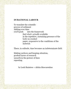 DURATIONAL LABOUR To translate the scientific process of sediment shifting over time you’ll push into the framework find what’s actually available in the repetitive, sustaining presence of the body on crushed paper, responsive to the conditions of the material. There, in solitude, time becomes an indeterminate field. Making surfaces and keeping attention, gradual layers of research unearth in the gesture of lines repeating. by Leah Raintree + Alisha Mascarenhas
