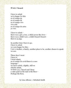 If not, I heard I have to admit we’re happy for this en el campo de en el campo de en el campo vivo vivo sola en el campo de artes yo vivo I have to admit— there was a girl, a boy, a child across the river— there was a child I saw, a child I heard I heard— there is an hijo In another time I have to go, I have to admit we were happy for this— I saw a mother, a family, another place to be, another chance to speak we saw. These days I must I have to I must admit, en el campo de covid there is a new language— we move subtly, slightly, still we silently admit, we hear you. I heard and I hear a calm quiet in the mat in the floor— Perhaps the flora. Lina Alfonso + Rebekah Smith