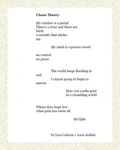 Chaos Theory My window is a portal There’s a river and there are birds a serenity that eludes me My mind is a porous vessel no control no peace The world keeps flooding in and I cannot grasp or begin to answer How you cradle grief in a crumbling world Where does hope live when pain has eaten all the light By Lisa Carlson + Lara Atallah