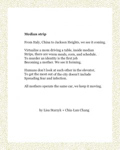 Median strip From Italy, China to Jackson Heights, we see it coming. Virtualize a mom driving a table, inside median Strips, there are warm meals, corn, and schedule. To murder an identity is the first job Becoming a mother. We see it forming. Humans don’t look at each other in the elevator, To get the most out of the city doesn’t include Spreading fear and infection. All mothers operate the same car, we keep it moving. Lisa Starzyk + Chia-Lun Chang