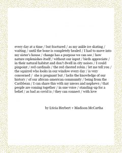 every day at a time / but fractured / as my ankle ice skating / waiting / until the bone is completely healed / I had to move into my sister’s house / change has a purpose we can see / how nature replenishes itself / without our input / birds appreciate / in their natural habitat and don’t dwell in city noises / I could pinpoint / red cardinals / the red chested robin / let me tell you / the squirrel who looks in our window every day / is very concerned / she is pregnant but / lacks the knowledge of our history / of our african-american community / being from the Caribbean / I can share this with my nieces and nephews / that people are coming together / in one voice / standing-up for a belief / as bad as covid is / they can connect / with love Lticia Herbert + Madison McCartha