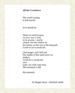 All the Creatures The world is going to hell exactly As it should be. When we wish because we see a star, I wish to be an arm— maybe a hand. Out the window in the breeze, on the way to the dog park. I wish to eat a sandwich. I feel happy, and I feel sad. The depths of this mind aren’t so shallow. I wish for a sandwich, now. Later, my wish came true. This moment is still this moment. Maggie Siena + Rebekah Smith