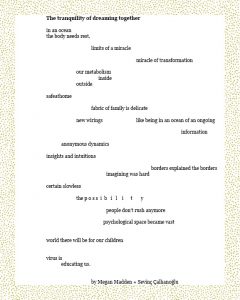 The tranquility of dreaming together in an ocean the body needs rest. limits of a miracle miracle of transformation our metabolism inside outside safeathome fabric of family is delicate new wirings like being in an ocean of an ongoing information anonymous dynamics insights and intuitions borders explained the borders imagining was hard certain slowless the p o s s i b i l i t y people don’t rush anymore psychological space became vast world there will be for our children virus is educating us. By Megan Madden + Sevinç Çalhanoğlu