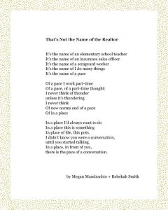 That’s Not the Name of the Realtor It’s the name of an elementary school teacher It’s the name of an insurance sales officer It’s the name of a scrapyard worker It’s the name of I do many things It’s the name of a pace Of a pace I work part-time Of a pace, of a part-time thought: I never think of thunder unless it’s thundering. I never think Of new norms and of a pace Of in a place In a place I’d always want to do In a place this is something In place of life, this puts. I didn’t know you were a conversation, until you started talking. In a place, in front of you, there is the pace of a conversation. Megan Mandrachio + Rebekah Smith