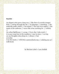 Scarlet An elegant color goes a long way // like that of a scarlet tanager bird // cutting through the sky // its plumage // matching // the umbrella under which // I’m seated // The east river makes // the masts of the ambrose // waver like arms reaching for // infinity // An urban lighthouse // a song // Every day I take stock // it is easy to get lost in the numbers// easy to stray // we trip on our thoughts when deep in // silence // but everyday I see the masts // with their outstretched arms // saluting me as I walk home Meriam + Lara Atallah