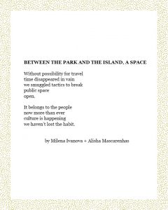 BETWEEN THE PARK AND THE ISLAND, A SPACE Without possibility for travel time disappeared in vain we smuggled tactics to break public space open. It belongs to the people now more than ever culture is happening we haven’t lost the habit. by Milena Ivanova + Alisha Mascarenhas