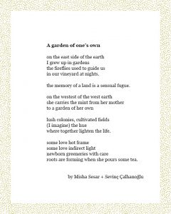 A garden of one’s own on the east side of the earth I grew up in gardens the fireflies used to guide us in our vineyard at nights. the memory of a land is a sensual fugue. on the westest of the west earth she carries the mint from her mother to a garden of her own lush colonies, cultivated fields (I imagine) the hue where together lighten the life. some love hot frame some love indirect light newborn greeneries with care roots are forming when she pours some tea. By Misha Sesar + Sevinç Çalhanoğlu