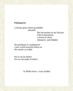 Palimpsest A dream space where possibility abounds like the garden on my balcony with its geraniums a storm of colors shimmers and delights the pandemic is a palimpsest a new world unravels before us the oneiric as reality Yes it can be better! Yes we can make it better! By Molly Gross and Lara Atallah