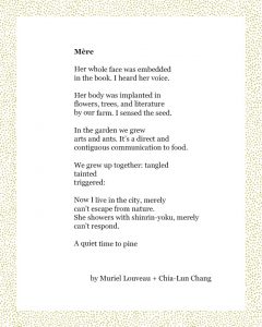 Mère Her whole face was embedded in the book. I heard her voice. Her body was implanted in flowers, trees, and literature by our farm. I sensed the seed. In the garden we grew arts and ants. It’s a direct and contiguous communication to food. We grew up together: tangled tainted triggered: Now I live in the city, merely can’t escape from nature. She showers with shinrin-yoku, merely can’t respond. A quiet time to pine Muriel Louveau + Chia-Lun Chang