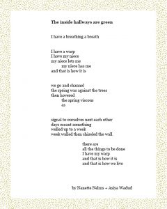 The inside hallways are green I have a breathing a breath I have a warp I have my niece my niece lets me my niece has me and that is how it is we go and channel the spring was against the trees then hovered the spring viscous as signal to ourselves next each other days meant something welled up to a week week walled then chiseled the wall there are all the things to be done I have my warp and that is how it is and that is how we live by Nanette Nelms + Asiya Wadud