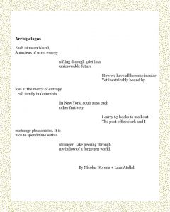 Archipelagos Each of us an island, A nucleus of worn energy sifting through grief in a unknowable future How we have all become insular Yet inextricably bound by loss at the mercy of entropy I call family in Columbia In New York, souls pass each other furtively I carry 65 books to mail out The post office clerk and I exchange pleasantries. It is nice to spend time with a stranger. Like peering through a window of a forgotten world. Nicolas + Lara Atallah