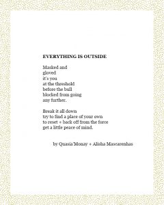 EVERYTHING IS OUTSIDE Masked and gloved it’s you at the threshold before the bull blocked from going any further. Break it all down try to find a place of your own to reset + back off from the force get a little peace­ of mind. by QuasiaMonay + Alisha Mascarenhas