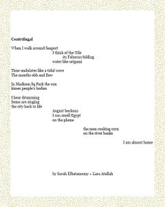 Centrifugal When I walk around Seaport I think of the Nile its Feluccas folding water like origami Time undulates like a tidal wave The months ebb and flow In Madison Sq Park the sun kisses people’s bodies I hear drumming Some are singing the city back to life August beckons I can smell Egypt on the phone the men cooking corn on the river banks I am almost home By Sarah Elbatanouny + Lara Atallah
