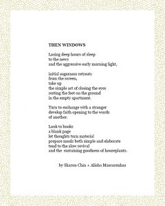 THEN WINDOWS Losing deep hours of sleep to the news and the aggressive early morning light, initial eagerness retreats from the screen, take up the simple act of closing the eyes resting the feet on the ground in the empty apartment. Turn to exchange with a stranger develop faith opening to the words of another. Look to books a blank page let thoughts turn material prepare meals both simple and elaborate tend to the slow revival and the sustaining goodness of houseplants. by Sharon Chin + Alisha Mascarenhas