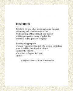 RUSH HOUR You have no idea what people are going through swimming sick of themselves in the feedback loop of the self back into the self shifting perspective dance of public life there is a call to question integrity: Is everything prepared who are you supporting and who are you exploiting what is held in your implicit silence address the friction when time collapses find your anchor by Sophie Lam + Alisha Mascarenhas