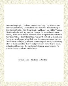 How am I coping? / I’ve been awake for so long / my leisure time and work time blur / I’ve read that new activities do something to time in your brain / stretching it out / and here I am still in Virginia / in the suburbs with my parents thought I’d be out here for two weeks / while some friends from our office completely moved out of New York City / I don’t think they ever saw New York as their home / some are really embracing their new lives as spouses and parents / my friends and I just graduated from college in 2019 / and already a few of them seem like they’ve outgrown New York, they’re older, trying to settle down / the pandemic brings on a new chapter / a pivot to change our lives for the better Susie Lee + Madison McCartha