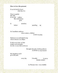How to love the present It can be hard to know what day it is Time is squishy like jello It can feel endless like anticipatory grief It stretches before speeding up So I meditate outdoors where nature, a lifeline awaits everyday Patience is an unfinished song whose chorus is an ellipse It asks us to trust as time tangles and untangles its web. A wave that carries us through obscurity, looking askance at all that we may lament My daughters and I go to the park every day I breathe it out as (Inhale exhale) By Thomas Cote + Lara Atallah