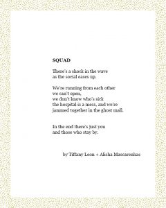 SQUAD There’s a shock in the wave as the social eases up. We’re running from each other we can’t open, we don’t know who’s sick the hospital is a mess, and we’re jammed together in the ghost mall. In the end there’s just you and those who stay by. by Tiffany Leon + Alisha Mascarenhas