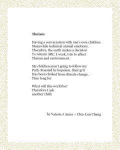Theism Having a conversation with one’s own children Meanwhile technical animal emotions. Therefore, the earth makes a decision To relearn ABC. I work, I do to affect Theism and environment. My children aren’t going to follow my Path. Roasted by hopeless, their grit Has been choked from climate change. They long for What will this world be? Therefore I ask another child. Valerie J Amor + Chia-Lun Chang