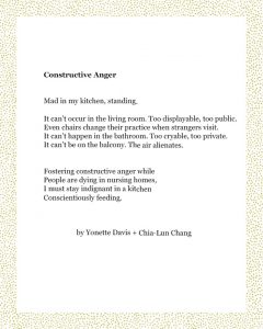 Constructive Anger Mad in my kitchen, standing. It can’t occur in the living room. Too displayable, too public. Even chairs change their practice when strangers visit. It can’t happen in the bathroom. Too cryable, too private. It can’t be on the balcony. The air alienates. Fostering constructive anger while People are dying in nursing homes, I must stay indignant in a kitchen Conscientiously feeding. Yonette Davis + Chia-Lun Chang